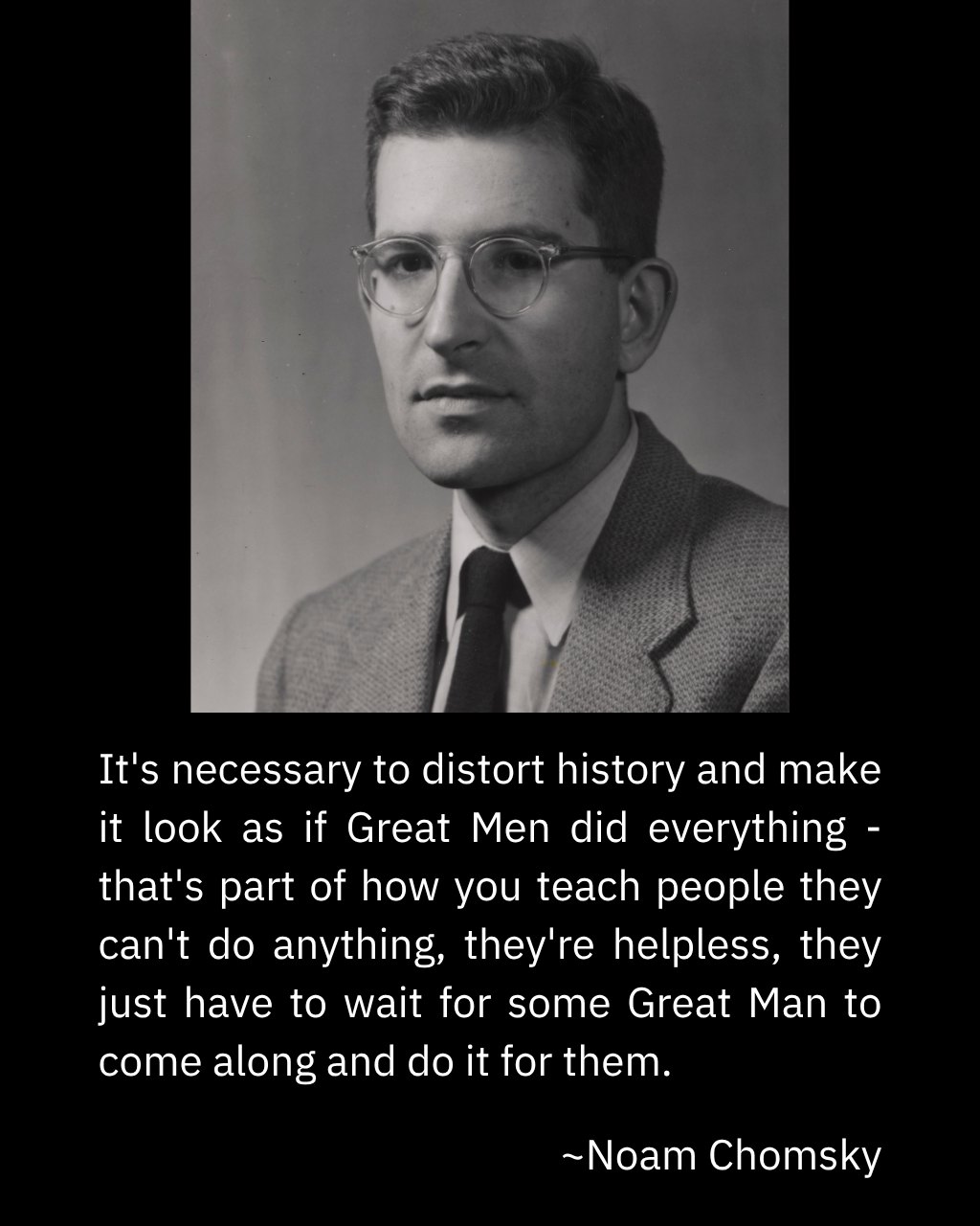 This meme features a black-and-white photo of Noam Chomsky, a well-known linguist and political scientist, with a quote below the image. The quote reads: "It's necessary to distort history and make it look as if Great Men did everything - that's part of how you teach people they can't do anything, they're helpless, they just have to wait for some Great Man to come along and do it for them." The image is meant to be humorous and satirical, commenting on the idea that history is often written from a perspective that credits only a few individuals for their achievements, while downplaying the contributions of others. The image is likely meant to be ironic or critical of this approach to history.